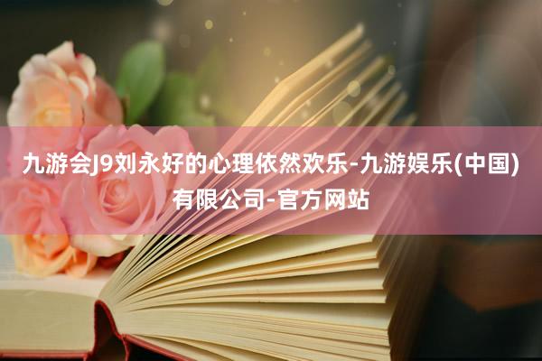九游会J9刘永好的心理依然欢乐-九游娱乐(中国)有限公司-官方网站