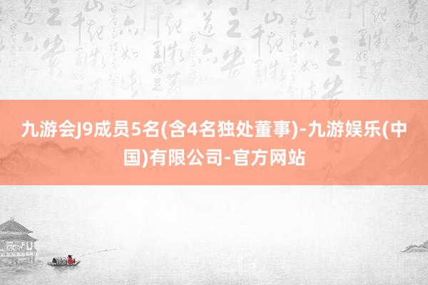 九游会J9成员5名(含4名独处董事)-九游娱乐(中国)有限公司-官方网站