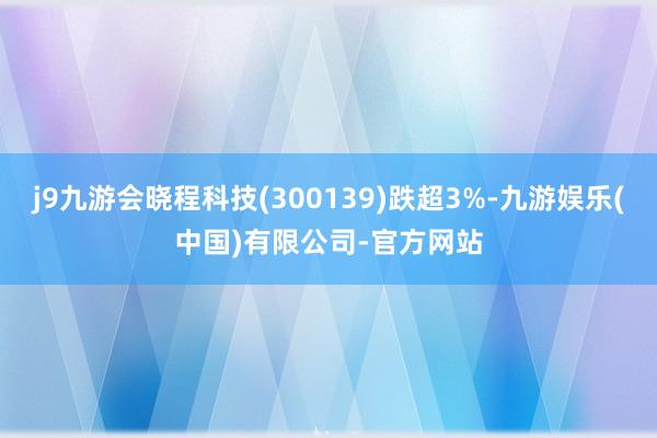 j9九游会晓程科技(300139)跌超3%-九游娱乐(中国)有限公司-官方网站
