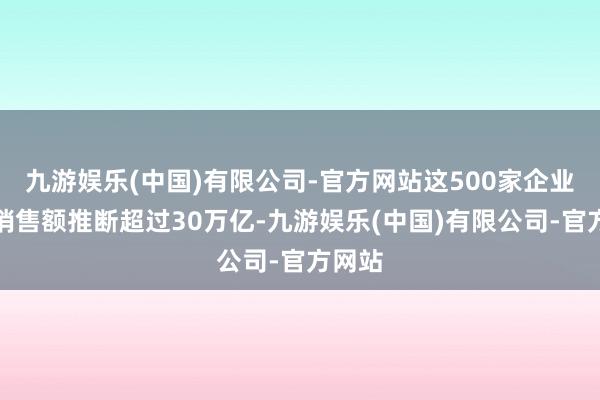 九游娱乐(中国)有限公司-官方网站这500家企业的年销售额推断超过30万亿-九游娱乐(中国)有限公司-官方网站