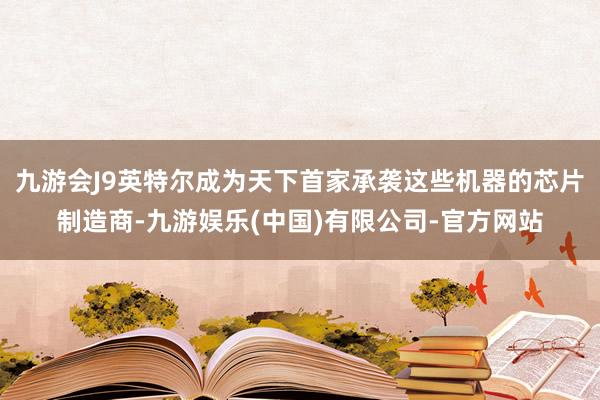 九游会J9英特尔成为天下首家承袭这些机器的芯片制造商-九游娱乐(中国)有限公司-官方网站