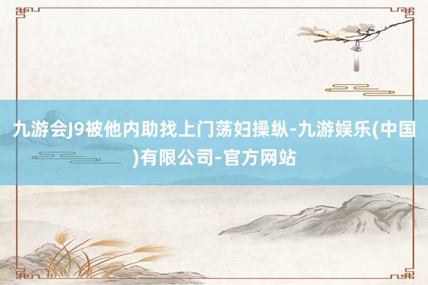 九游会J9被他内助找上门荡妇操纵-九游娱乐(中国)有限公司-官方网站
