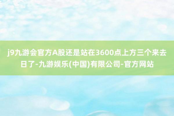 j9九游会官方A股还是站在3600点上方三个来去日了-九游娱乐(中国)有限公司-官方网站