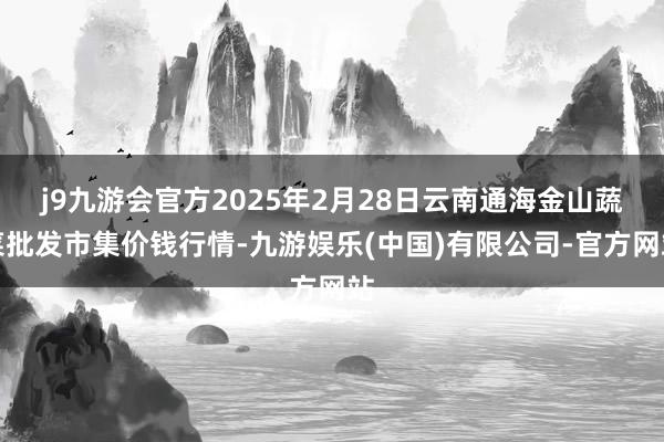 j9九游会官方2025年2月28日云南通海金山蔬菜批发市集价钱行情-九游娱乐(中国)有限公司-官方网站
