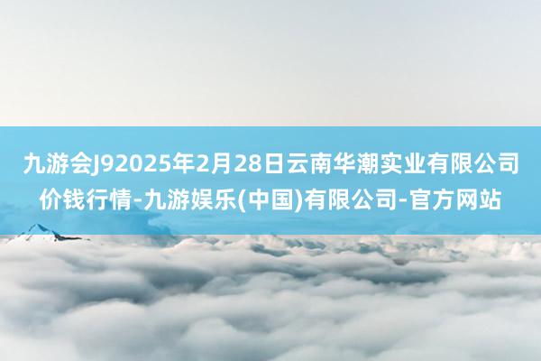 九游会J92025年2月28日云南华潮实业有限公司价钱行情-九游娱乐(中国)有限公司-官方网站
