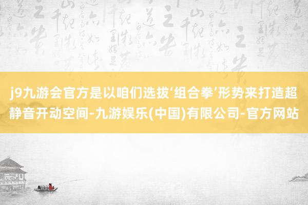 j9九游会官方是以咱们选拔‘组合拳’形势来打造超静音开动空间-九游娱乐(中国)有限公司-官方网站
