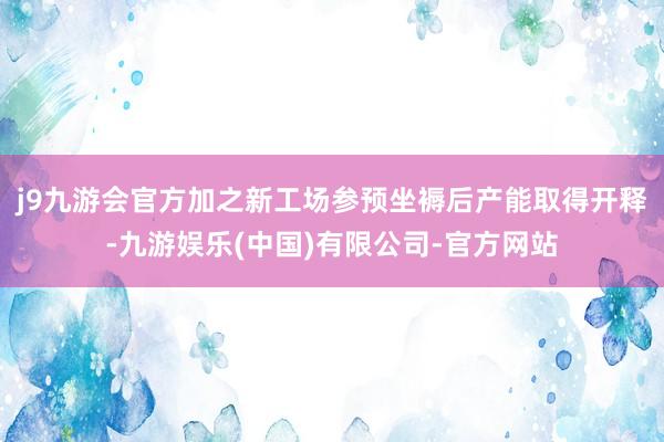 j9九游会官方加之新工场参预坐褥后产能取得开释-九游娱乐(中国)有限公司-官方网站