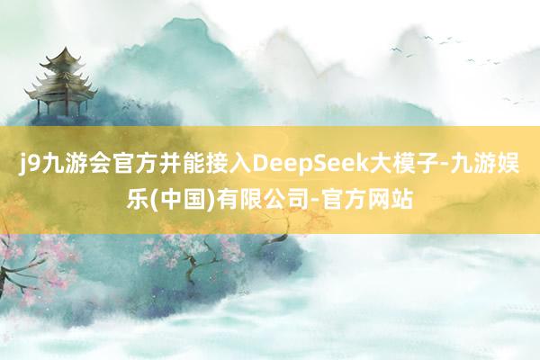 j9九游会官方并能接入DeepSeek大模子-九游娱乐(中国)有限公司-官方网站