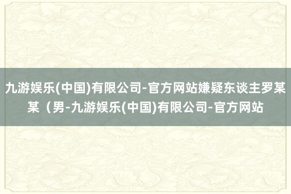 九游娱乐(中国)有限公司-官方网站嫌疑东谈主罗某某（男-九游娱乐(中国)有限公司-官方网站