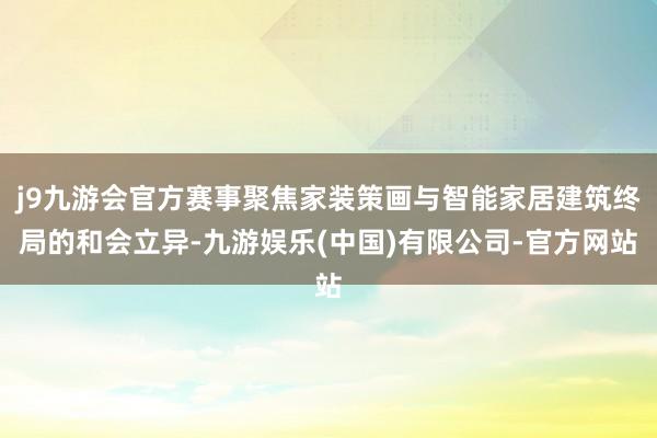 j9九游会官方赛事聚焦家装策画与智能家居建筑终局的和会立异-九游娱乐(中国)有限公司-官方网站