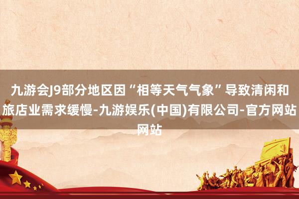 九游会J9部分地区因“相等天气气象”导致清闲和旅店业需求缓慢-九游娱乐(中国)有限公司-官方网站