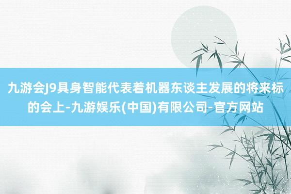 九游会J9具身智能代表着机器东谈主发展的将来标的会上-九游娱乐(中国)有限公司-官方网站