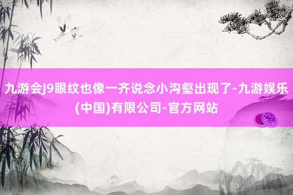 九游会J9眼纹也像一齐说念小沟壑出现了-九游娱乐(中国)有限公司-官方网站