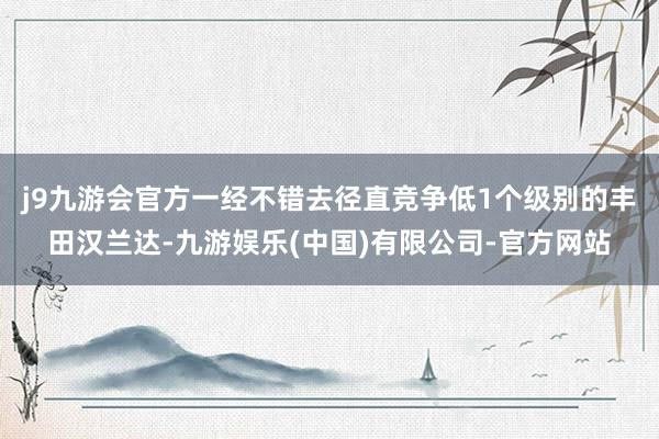 j9九游会官方一经不错去径直竞争低1个级别的丰田汉兰达-九游娱乐(中国)有限公司-官方网站