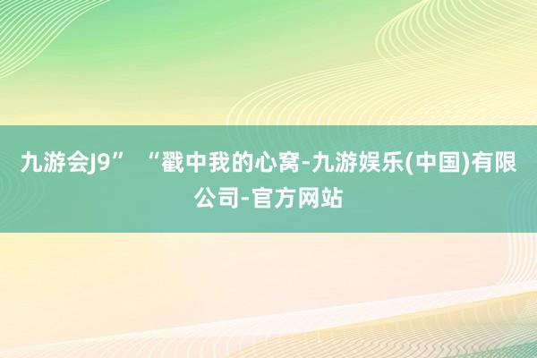 九游会J9”  “戳中我的心窝-九游娱乐(中国)有限公司-官方网站