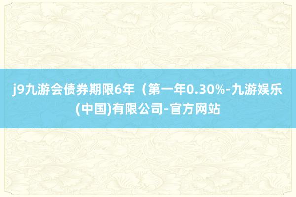 j9九游会债券期限6年（第一年0.30%-九游娱乐(中国)有限公司-官方网站
