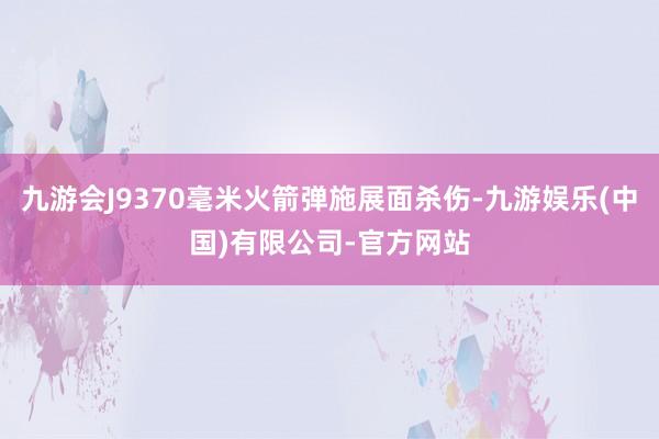九游会J9370毫米火箭弹施展面杀伤-九游娱乐(中国)有限公司-官方网站
