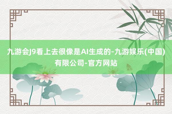 九游会J9看上去很像是AI生成的-九游娱乐(中国)有限公司-官方网站