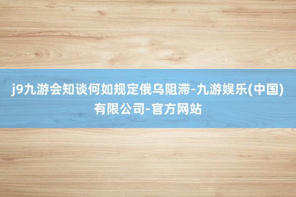 j9九游会知谈何如规定俄乌阻滞-九游娱乐(中国)有限公司-官方网站