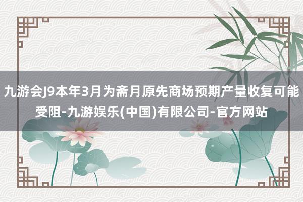 九游会J9本年3月为斋月原先商场预期产量收复可能受阻-九游娱乐(中国)有限公司-官方网站