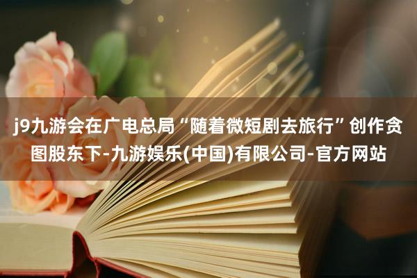 j9九游会在广电总局“随着微短剧去旅行”创作贪图股东下-九游娱乐(中国)有限公司-官方网站