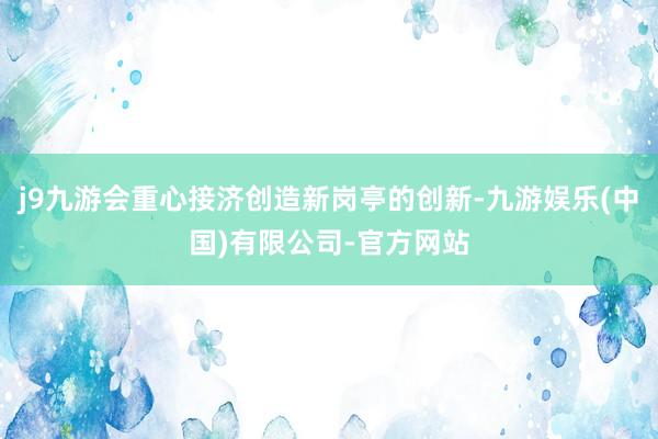 j9九游会重心接济创造新岗亭的创新-九游娱乐(中国)有限公司-官方网站