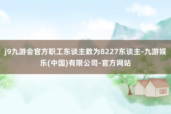 j9九游会官方职工东谈主数为8227东谈主-九游娱乐(中国)有限公司-官方网站