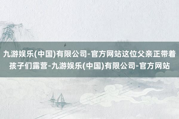 九游娱乐(中国)有限公司-官方网站这位父亲正带着孩子们露营-九游娱乐(中国)有限公司-官方网站