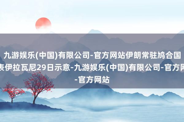 九游娱乐(中国)有限公司-官方网站伊朗常驻鸠合国代表伊拉瓦尼29日示意-九游娱乐(中国)有限公司-官方网站