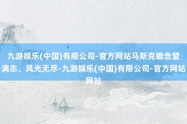 九游娱乐(中国)有限公司-官方网站马斯克瞻念望满志、风光无尽-九游娱乐(中国)有限公司-官方网站