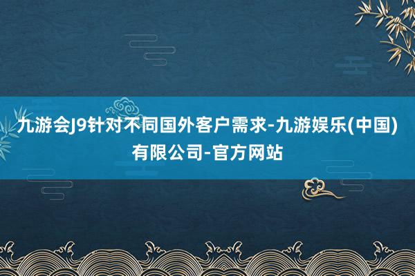 九游会J9针对不同国外客户需求-九游娱乐(中国)有限公司-官方网站