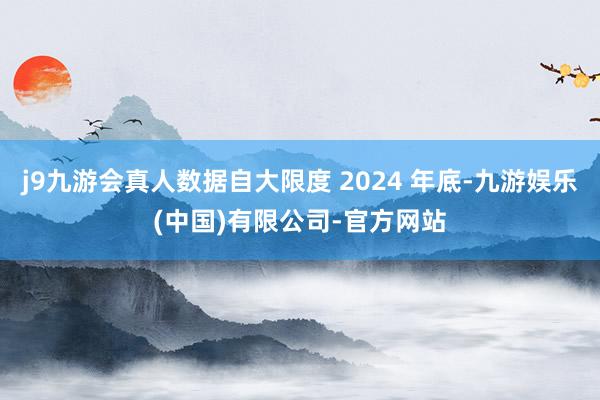 j9九游会真人数据自大限度 2024 年底-九游娱乐(中国)有限公司-官方网站