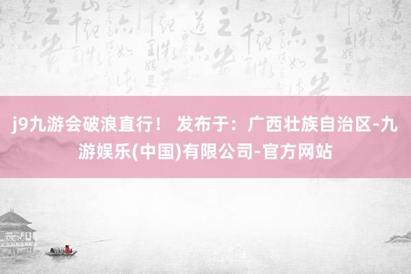 j9九游会破浪直行！ 发布于：广西壮族自治区-九游娱乐(中国)有限公司-官方网站