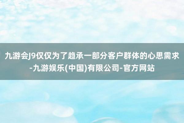九游会J9仅仅为了趋承一部分客户群体的心思需求-九游娱乐(中国)有限公司-官方网站