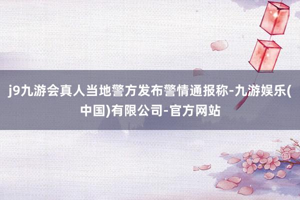 j9九游会真人当地警方发布警情通报称-九游娱乐(中国)有限公司-官方网站