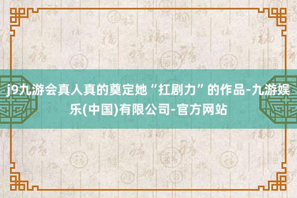j9九游会真人真的奠定她“扛剧力”的作品-九游娱乐(中国)有限公司-官方网站