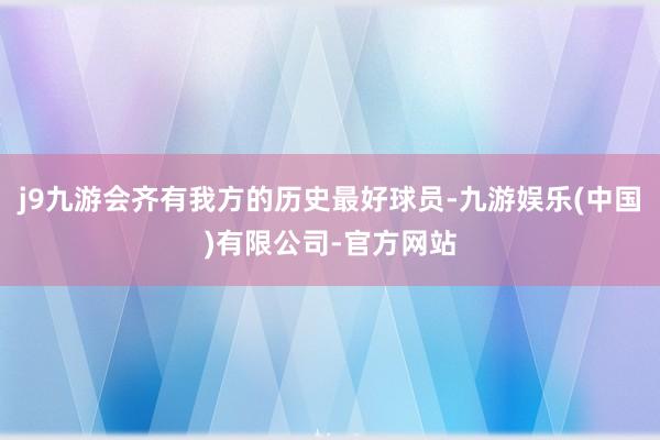 j9九游会齐有我方的历史最好球员-九游娱乐(中国)有限公司-官方网站