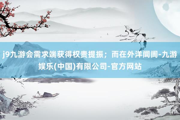 j9九游会需求端获得权贵提振；而在外洋阛阓-九游娱乐(中国)有限公司-官方网站