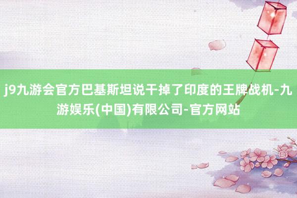 j9九游会官方巴基斯坦说干掉了印度的王牌战机-九游娱乐(中国)有限公司-官方网站