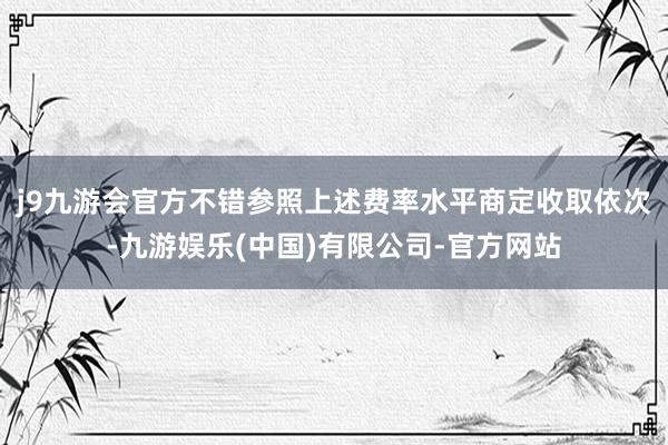 j9九游会官方不错参照上述费率水平商定收取依次-九游娱乐(中国)有限公司-官方网站