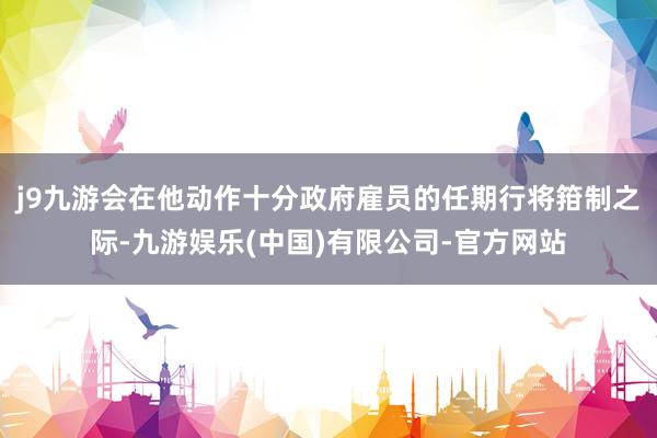 j9九游会在他动作十分政府雇员的任期行将箝制之际-九游娱乐(中国)有限公司-官方网站