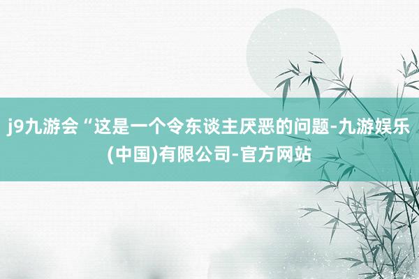 j9九游会“这是一个令东谈主厌恶的问题-九游娱乐(中国)有限公司-官方网站
