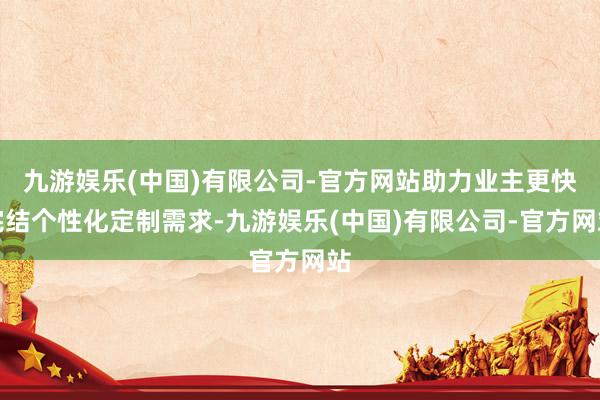 九游娱乐(中国)有限公司-官方网站助力业主更快完结个性化定制需求-九游娱乐(中国)有限公司-官方网站