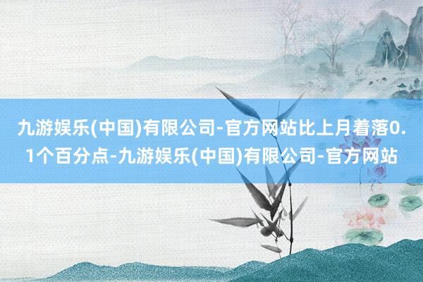 九游娱乐(中国)有限公司-官方网站比上月着落0.1个百分点-九游娱乐(中国)有限公司-官方网站