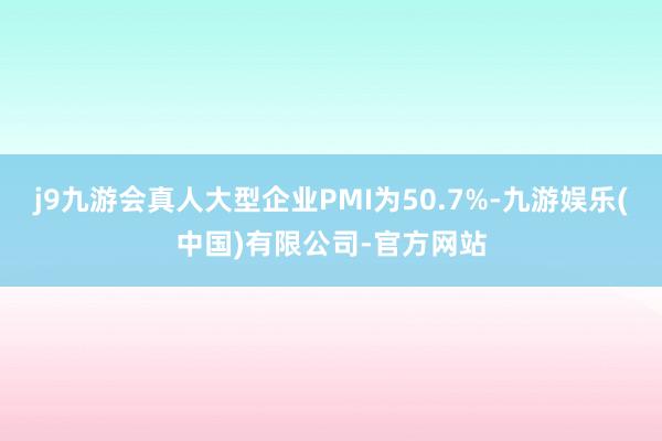 j9九游会真人大型企业PMI为50.7%-九游娱乐(中国)有限公司-官方网站