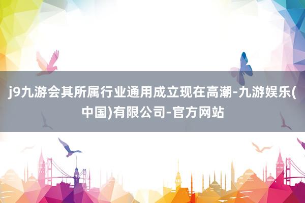 j9九游会其所属行业通用成立现在高潮-九游娱乐(中国)有限公司-官方网站