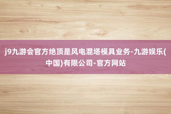 j9九游会官方绝顶是风电混塔模具业务-九游娱乐(中国)有限公司-官方网站