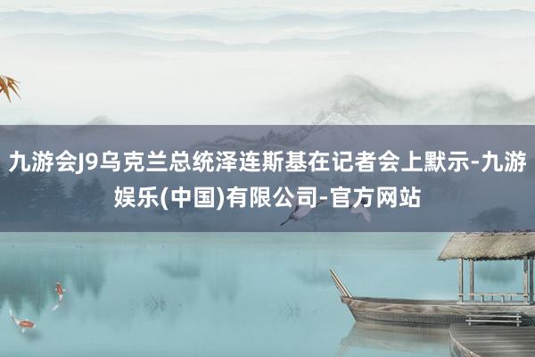 九游会J9乌克兰总统泽连斯基在记者会上默示-九游娱乐(中国)有限公司-官方网站