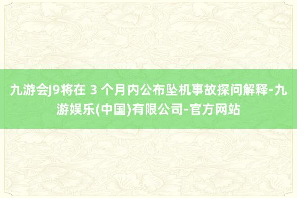九游会J9将在 3 个月内公布坠机事故探问解释-九游娱乐(中国)有限公司-官方网站