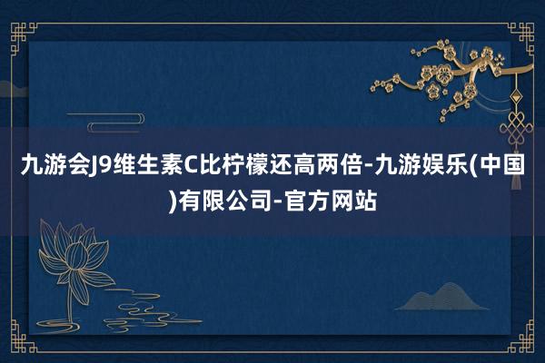 九游会J9维生素C比柠檬还高两倍-九游娱乐(中国)有限公司-官方网站